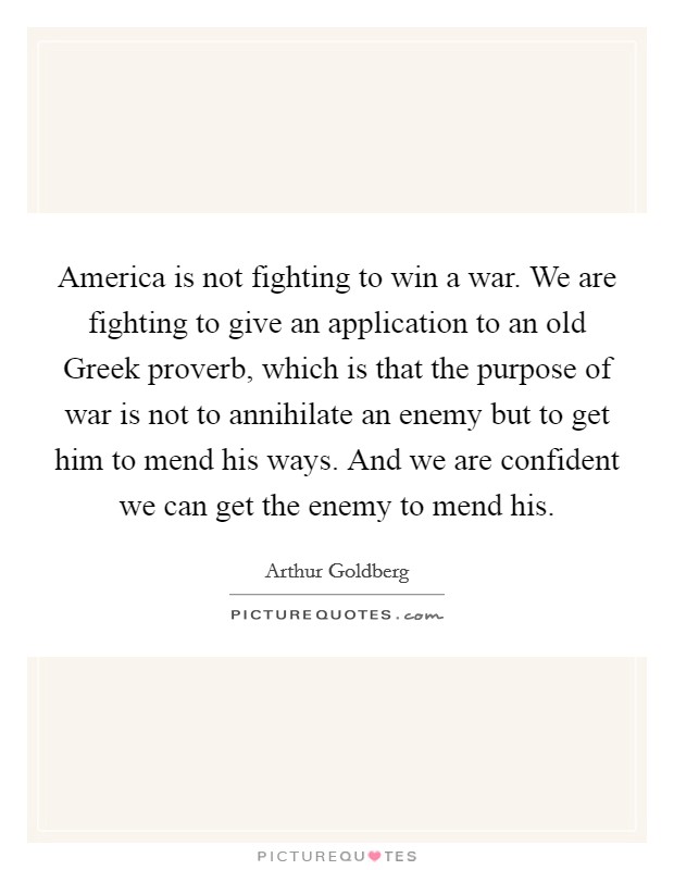 America is not fighting to win a war. We are fighting to give an application to an old Greek proverb, which is that the purpose of war is not to annihilate an enemy but to get him to mend his ways. And we are confident we can get the enemy to mend his Picture Quote #1