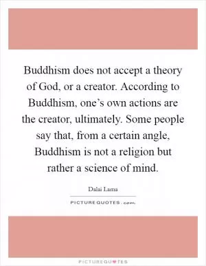 Buddhism does not accept a theory of God, or a creator. According to Buddhism, one’s own actions are the creator, ultimately. Some people say that, from a certain angle, Buddhism is not a religion but rather a science of mind Picture Quote #1