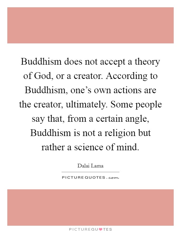 Buddhism does not accept a theory of God, or a creator. According to Buddhism, one's own actions are the creator, ultimately. Some people say that, from a certain angle, Buddhism is not a religion but rather a science of mind Picture Quote #1