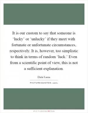 It is our custom to say that someone is ‘lucky’ or ‘unlucky’ if they meet with fortunate or unfortunate circumstances, respectively. It is, however, too simplistic to think in terms of random ‘luck.’ Even from a scientific point of view, this is not a sufficient explanation Picture Quote #1