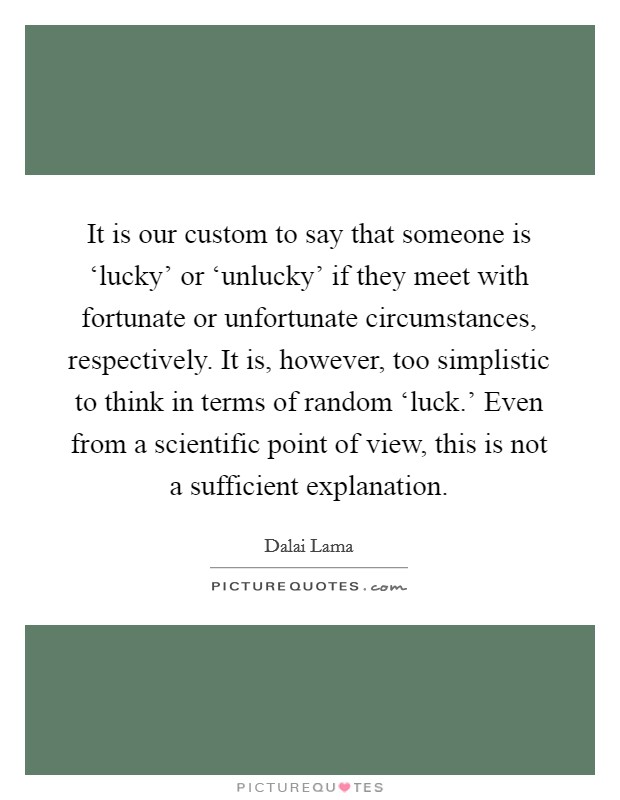 It is our custom to say that someone is ‘lucky' or ‘unlucky' if they meet with fortunate or unfortunate circumstances, respectively. It is, however, too simplistic to think in terms of random ‘luck.' Even from a scientific point of view, this is not a sufficient explanation Picture Quote #1
