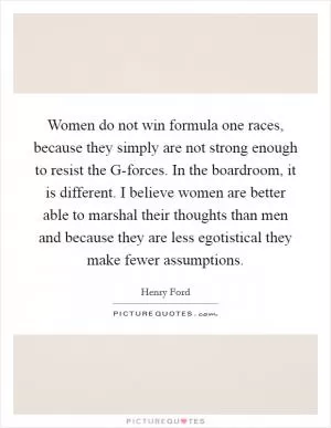 Women do not win formula one races, because they simply are not strong enough to resist the G-forces. In the boardroom, it is different. I believe women are better able to marshal their thoughts than men and because they are less egotistical they make fewer assumptions Picture Quote #1