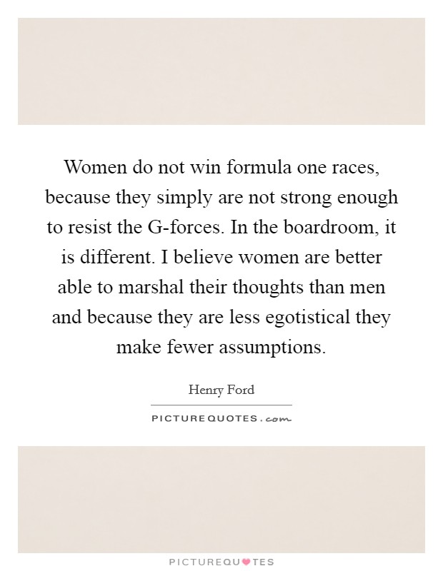 Women do not win formula one races, because they simply are not strong enough to resist the G-forces. In the boardroom, it is different. I believe women are better able to marshal their thoughts than men and because they are less egotistical they make fewer assumptions Picture Quote #1