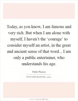 Today, as you know, I am famous and very rich. But when I am alone with myself, I haven’t the ‘courage’ to consider myself an artist, in the great and ancient sense of that word... I am only a public entertainer, who understands his age Picture Quote #1