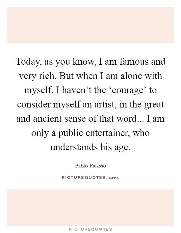 Today, as you know, I am famous and very rich. But when I am alone with myself, I haven't the ‘courage' to consider myself an artist, in the great and ancient sense of that word... I am only a public entertainer, who understands his age Picture Quote #1