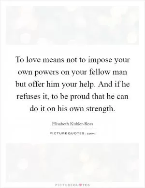 To love means not to impose your own powers on your fellow man but offer him your help. And if he refuses it, to be proud that he can do it on his own strength Picture Quote #1