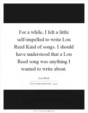 For a while, I felt a little self-impelled to write Lou Reed Kind of songs. I should have understood that a Lou Reed song was anything I wanted to write about Picture Quote #1