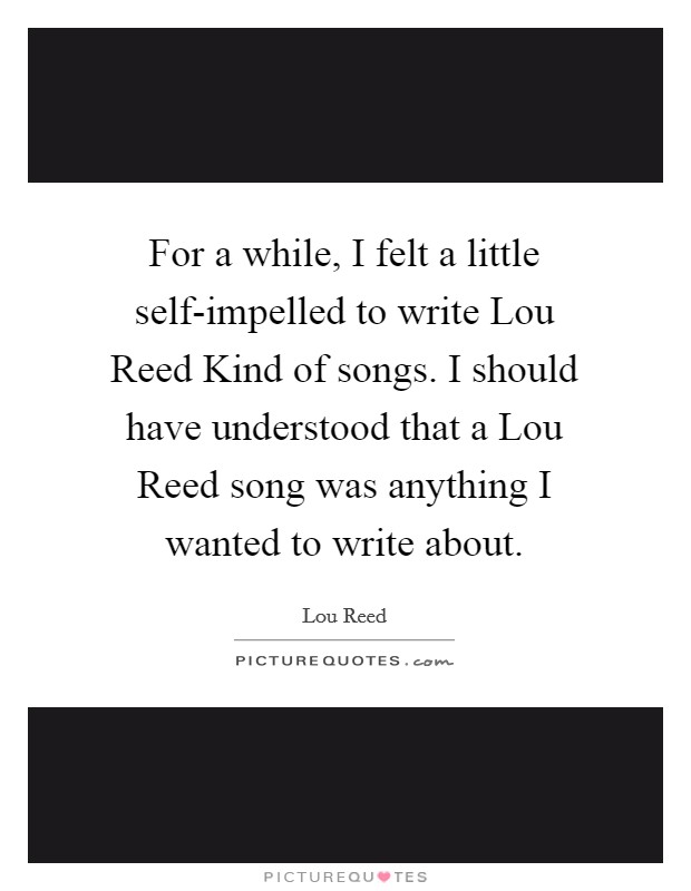 For a while, I felt a little self-impelled to write Lou Reed Kind of songs. I should have understood that a Lou Reed song was anything I wanted to write about Picture Quote #1