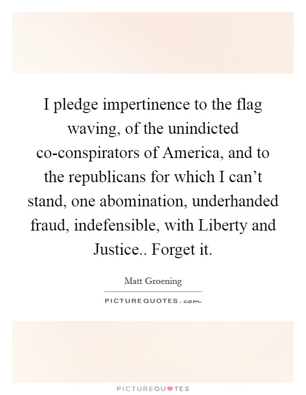 I pledge impertinence to the flag waving, of the unindicted co-conspirators of America, and to the republicans for which I can't stand, one abomination, underhanded fraud, indefensible, with Liberty and Justice.. Forget it Picture Quote #1