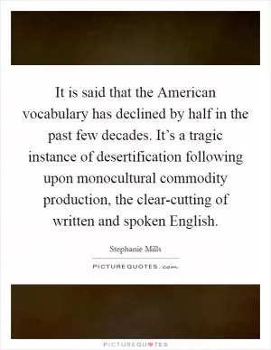 It is said that the American vocabulary has declined by half in the past few decades. It’s a tragic instance of desertification following upon monocultural commodity production, the clear-cutting of written and spoken English Picture Quote #1