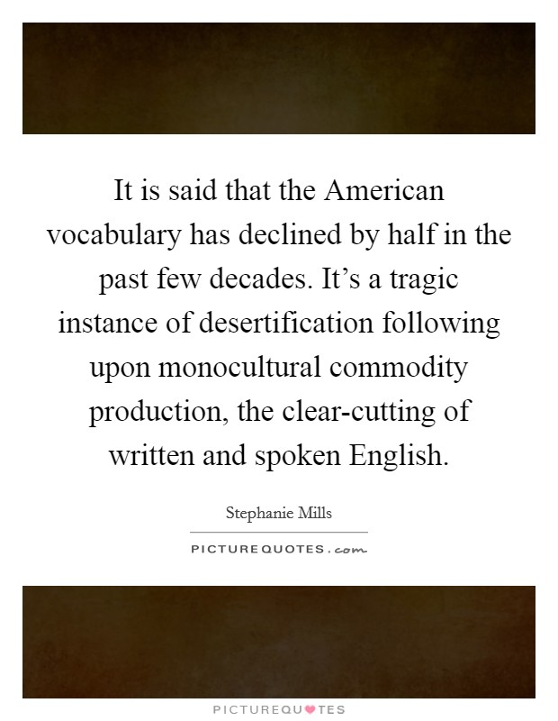 It is said that the American vocabulary has declined by half in the past few decades. It's a tragic instance of desertification following upon monocultural commodity production, the clear-cutting of written and spoken English Picture Quote #1