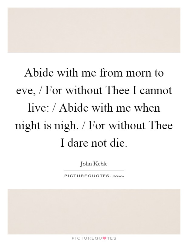 Abide with me from morn to eve, / For without Thee I cannot live: / Abide with me when night is nigh. / For without Thee I dare not die Picture Quote #1
