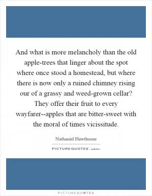 And what is more melancholy than the old apple-trees that linger about the spot where once stood a homestead, but where there is now only a ruined chimney rising our of a grassy and weed-grown cellar? They offer their fruit to every wayfarer--apples that are bitter-sweet with the moral of times vicissitude Picture Quote #1
