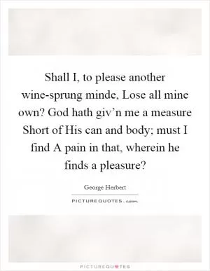 Shall I, to please another wine-sprung minde, Lose all mine own? God hath giv’n me a measure Short of His can and body; must I find A pain in that, wherein he finds a pleasure? Picture Quote #1