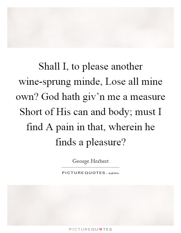 Shall I, to please another wine-sprung minde, Lose all mine own? God hath giv'n me a measure Short of His can and body; must I find A pain in that, wherein he finds a pleasure? Picture Quote #1