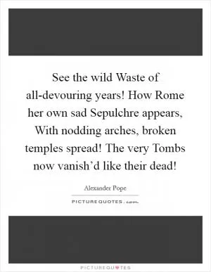 See the wild Waste of all-devouring years! How Rome her own sad Sepulchre appears, With nodding arches, broken temples spread! The very Tombs now vanish’d like their dead! Picture Quote #1
