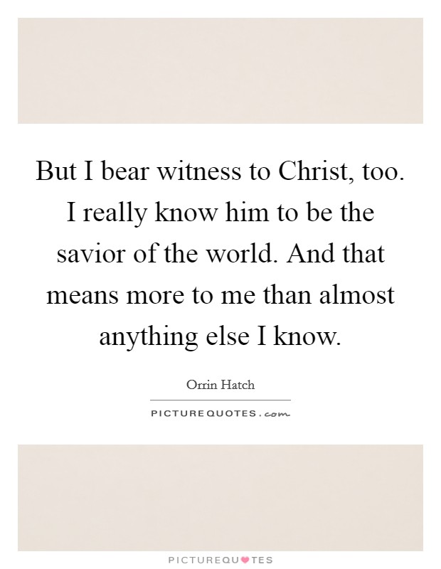 But I bear witness to Christ, too. I really know him to be the savior of the world. And that means more to me than almost anything else I know Picture Quote #1