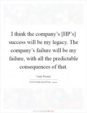 I think the company’s [HP’s] success will be my legacy. The company’s failure will be my failure, with all the predictable consequences of that Picture Quote #1