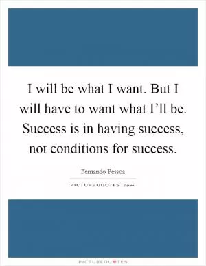 I will be what I want. But I will have to want what I’ll be. Success is in having success, not conditions for success Picture Quote #1
