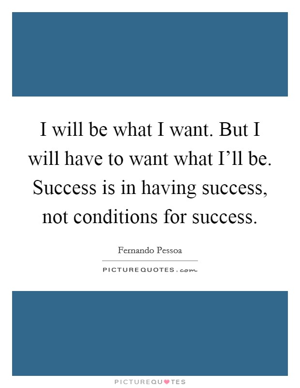 I will be what I want. But I will have to want what I'll be. Success is in having success, not conditions for success Picture Quote #1