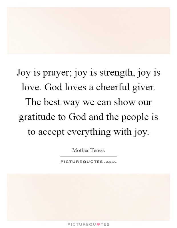 Joy is prayer; joy is strength, joy is love. God loves a cheerful giver. The best way we can show our gratitude to God and the people is to accept everything with joy Picture Quote #1