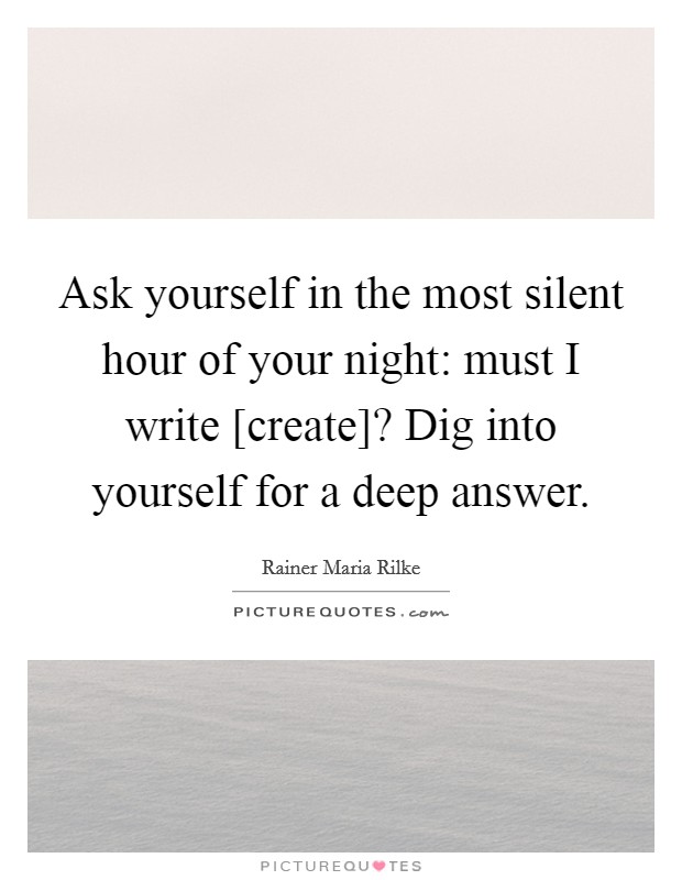 Ask yourself in the most silent hour of your night: must I write [create]? Dig into yourself for a deep answer Picture Quote #1