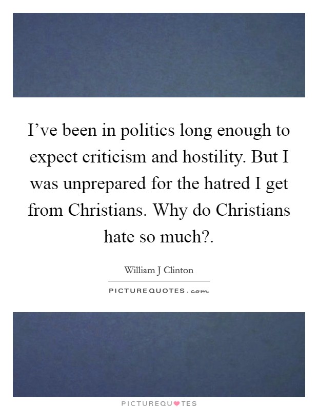 I've been in politics long enough to expect criticism and hostility. But I was unprepared for the hatred I get from Christians. Why do Christians hate so much? Picture Quote #1