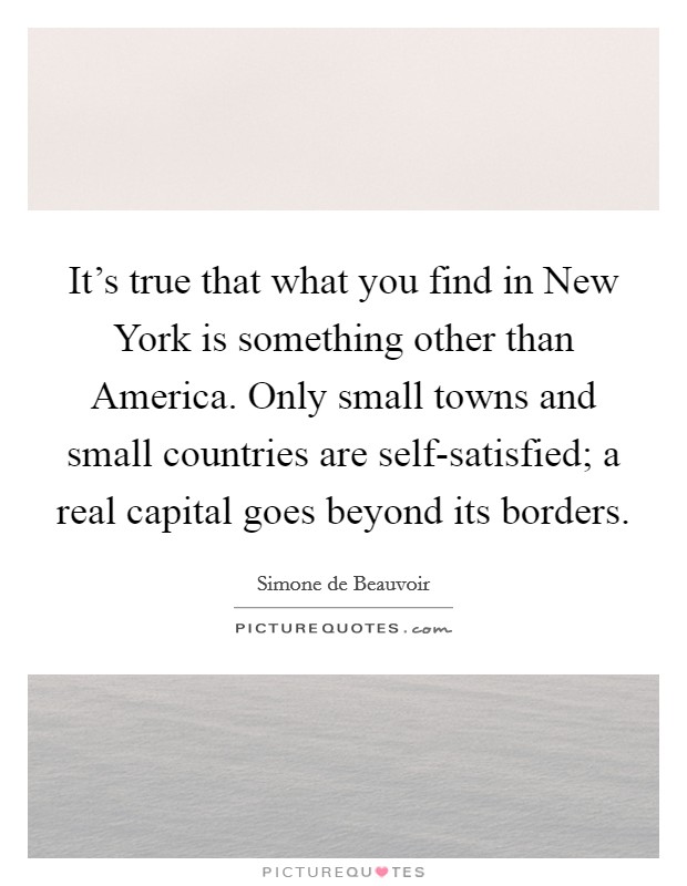 It's true that what you find in New York is something other than America. Only small towns and small countries are self-satisfied; a real capital goes beyond its borders Picture Quote #1