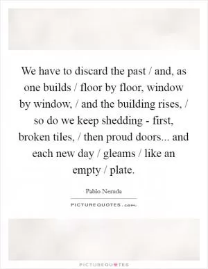 We have to discard the past / and, as one builds / floor by floor, window by window, / and the building rises, / so do we keep shedding - first, broken tiles, / then proud doors... and each new day / gleams / like an empty / plate Picture Quote #1