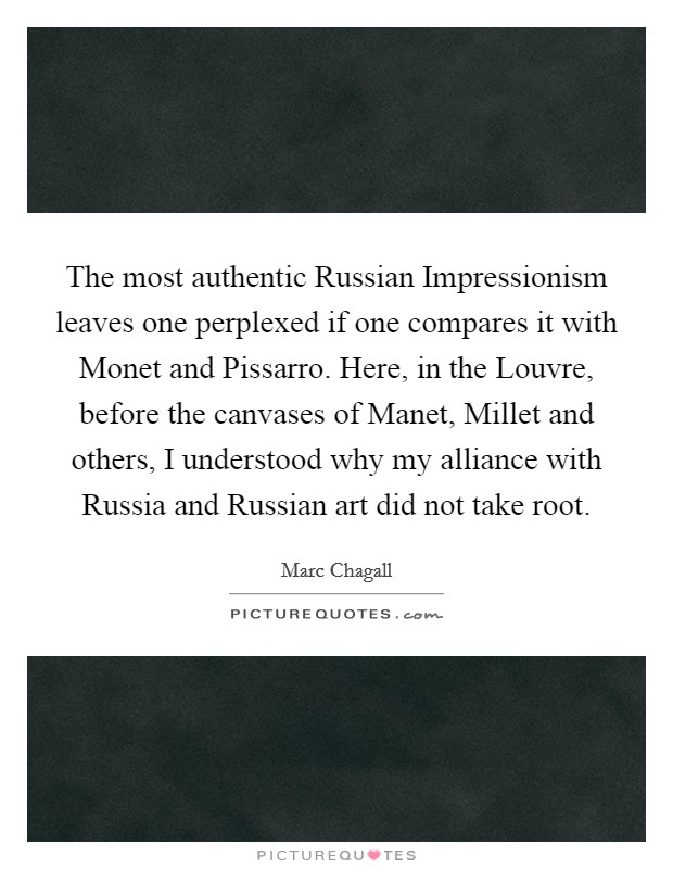 The most authentic Russian Impressionism leaves one perplexed if one compares it with Monet and Pissarro. Here, in the Louvre, before the canvases of Manet, Millet and others, I understood why my alliance with Russia and Russian art did not take root Picture Quote #1