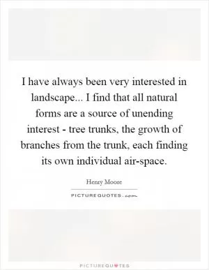 I have always been very interested in landscape... I find that all natural forms are a source of unending interest - tree trunks, the growth of branches from the trunk, each finding its own individual air-space Picture Quote #1