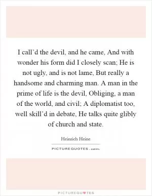 I call’d the devil, and he came, And with wonder his form did I closely scan; He is not ugly, and is not lame, But really a handsome and charming man. A man in the prime of life is the devil, Obliging, a man of the world, and civil; A diplomatist too, well skill’d in debate, He talks quite glibly of church and state Picture Quote #1