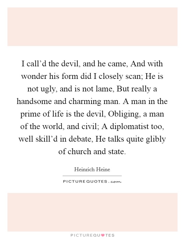 I call'd the devil, and he came, And with wonder his form did I closely scan; He is not ugly, and is not lame, But really a handsome and charming man. A man in the prime of life is the devil, Obliging, a man of the world, and civil; A diplomatist too, well skill'd in debate, He talks quite glibly of church and state Picture Quote #1