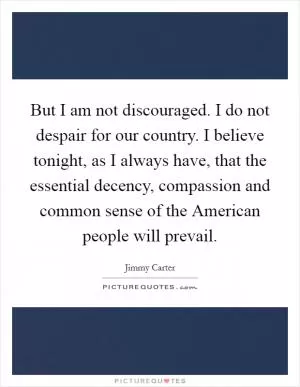 But I am not discouraged. I do not despair for our country. I believe tonight, as I always have, that the essential decency, compassion and common sense of the American people will prevail Picture Quote #1