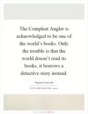 The Compleat Angler is acknowledged to be one of the world’s books. Only the trouble is that the world doesn’t read its books, it borrows a detective story instead Picture Quote #1