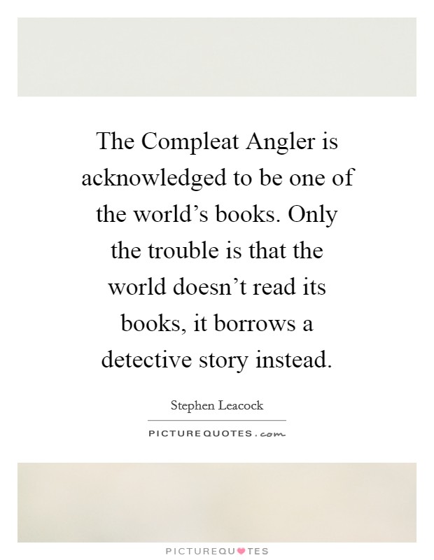 The Compleat Angler is acknowledged to be one of the world's books. Only the trouble is that the world doesn't read its books, it borrows a detective story instead Picture Quote #1