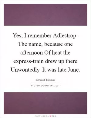 Yes; I remember Adlestrop- The name, because one afternoon Of heat the express-train drew up there Unwontedly. It was late June Picture Quote #1