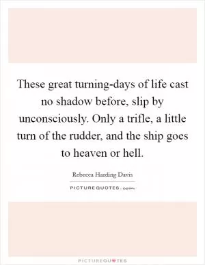 These great turning-days of life cast no shadow before, slip by unconsciously. Only a trifle, a little turn of the rudder, and the ship goes to heaven or hell Picture Quote #1