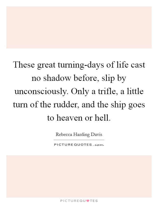 These great turning-days of life cast no shadow before, slip by unconsciously. Only a trifle, a little turn of the rudder, and the ship goes to heaven or hell Picture Quote #1