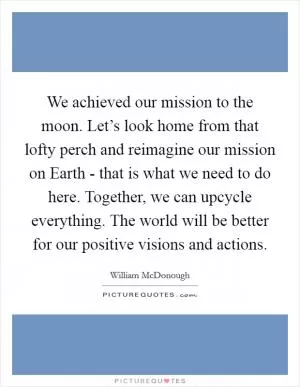 We achieved our mission to the moon. Let’s look home from that lofty perch and reimagine our mission on Earth - that is what we need to do here. Together, we can upcycle everything. The world will be better for our positive visions and actions Picture Quote #1