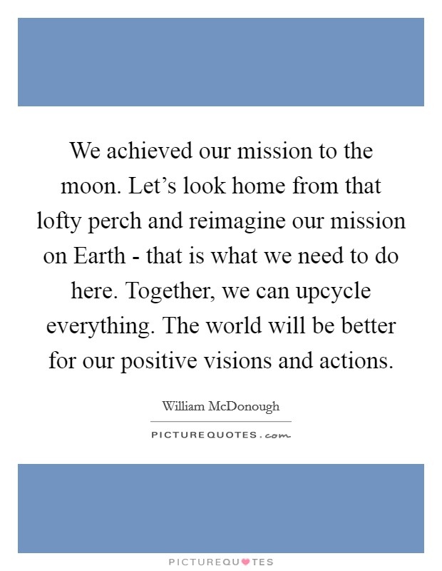 We achieved our mission to the moon. Let's look home from that lofty perch and reimagine our mission on Earth - that is what we need to do here. Together, we can upcycle everything. The world will be better for our positive visions and actions Picture Quote #1