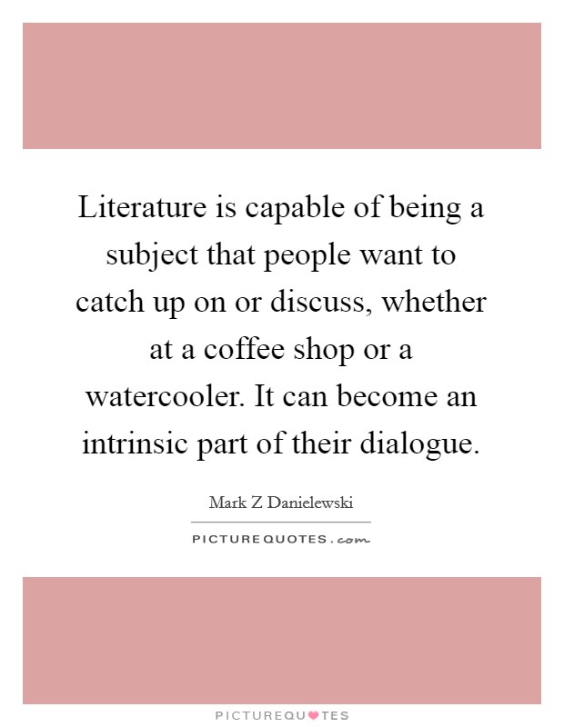Literature is capable of being a subject that people want to catch up on or discuss, whether at a coffee shop or a watercooler. It can become an intrinsic part of their dialogue Picture Quote #1