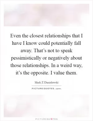 Even the closest relationships that I have I know could potentially fall away. That’s not to speak pessimistically or negatively about those relationships. In a weird way, it’s the opposite. I value them Picture Quote #1