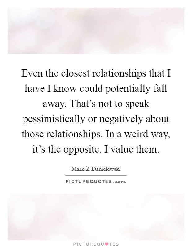 Even the closest relationships that I have I know could potentially fall away. That's not to speak pessimistically or negatively about those relationships. In a weird way, it's the opposite. I value them Picture Quote #1