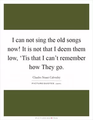I can not sing the old songs now! It is not that I deem them low, ‘Tis that I can’t remember how They go Picture Quote #1