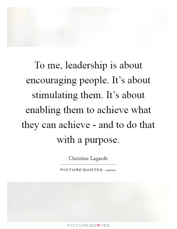 To me, leadership is about encouraging people. It's about stimulating them. It's about enabling them to achieve what they can achieve - and to do that with a purpose Picture Quote #1