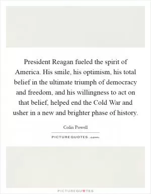 President Reagan fueled the spirit of America. His smile, his optimism, his total belief in the ultimate triumph of democracy and freedom, and his willingness to act on that belief, helped end the Cold War and usher in a new and brighter phase of history Picture Quote #1
