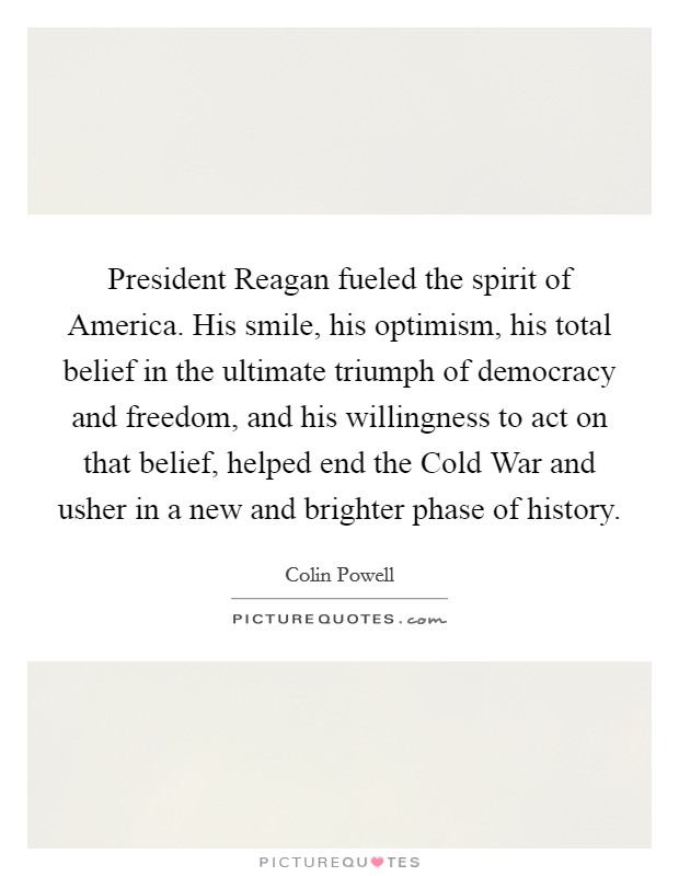 President Reagan fueled the spirit of America. His smile, his optimism, his total belief in the ultimate triumph of democracy and freedom, and his willingness to act on that belief, helped end the Cold War and usher in a new and brighter phase of history Picture Quote #1