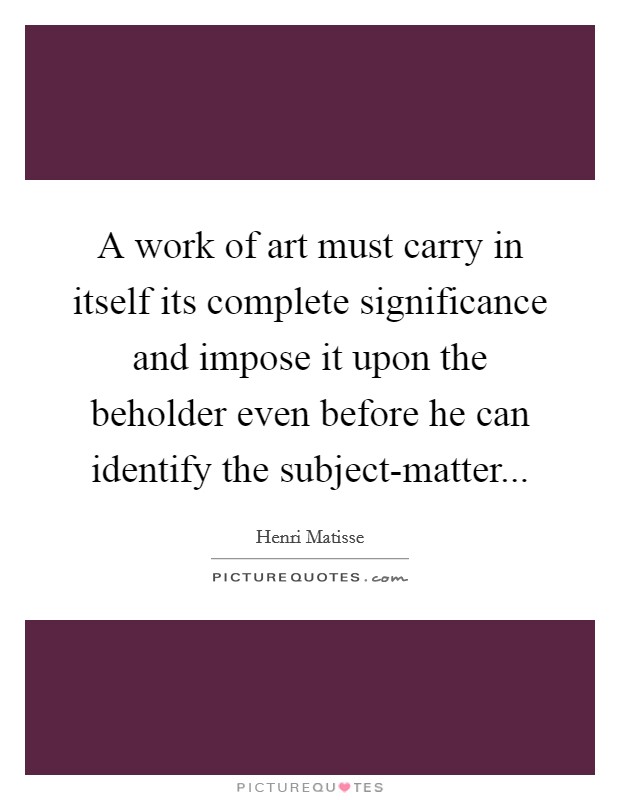 A work of art must carry in itself its complete significance and impose it upon the beholder even before he can identify the subject-matter Picture Quote #1