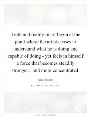 Truth and reality in art begin at the point where the artist ceases to understand what he is doing and capable of doing - yet feels in himself a force that becomes steadily stronger... and more concentrated Picture Quote #1
